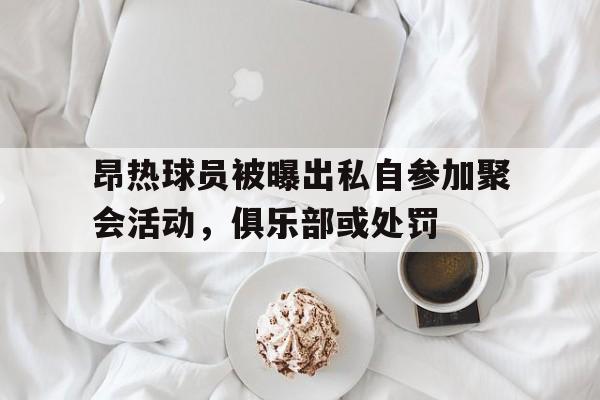 开云官网-昂热球员被曝出私自参加聚会活动，俱乐部或处罚的简单介绍